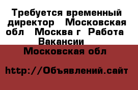 Требуется временный директор - Московская обл., Москва г. Работа » Вакансии   . Московская обл.